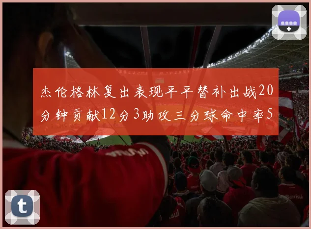 杰伦格林复出表现平平替补出战20分钟贡献12分3助攻三分球命中率50
