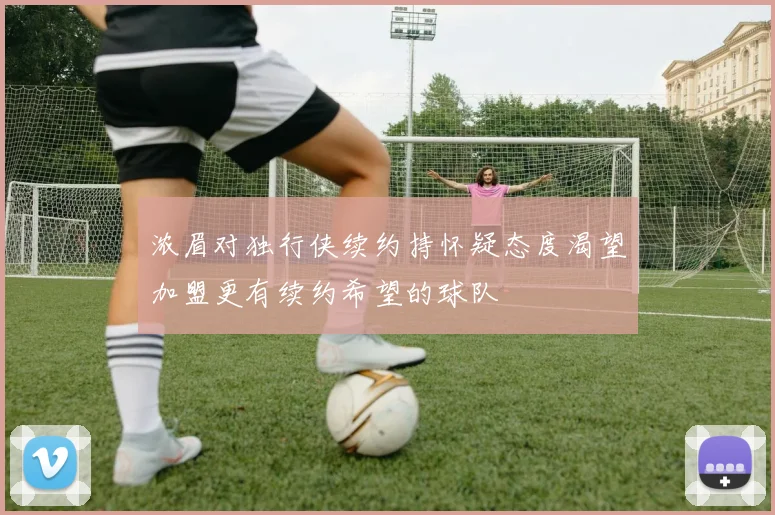 浓眉对独行侠续约持怀疑态度渴望加盟更有续约希望的球队
