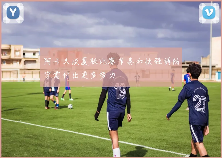 阿卡夫谈夏联比赛节奏加快强调防守需付出更多努力