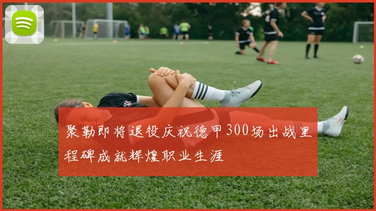 聚勒即将退役庆祝德甲300场出战里程碑成就辉煌职业生涯