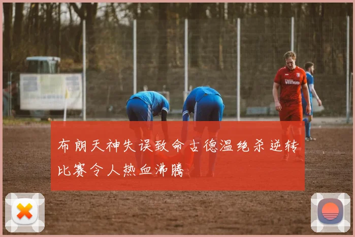 布朗天神失误致命古德温绝杀逆转比赛令人热血沸腾