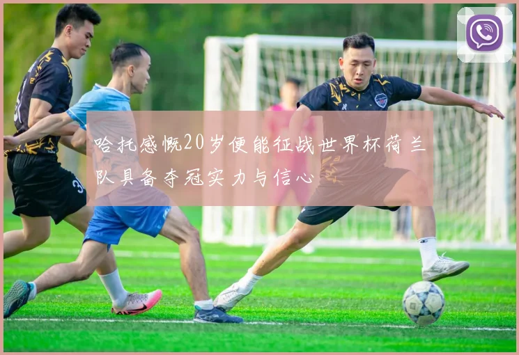哈托感慨20岁便能征战世界杯荷兰队具备夺冠实力与信心