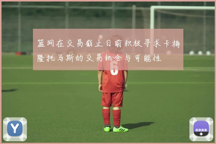 篮网在交易截止日前积极寻求卡梅隆托马斯的交易机会与可能性