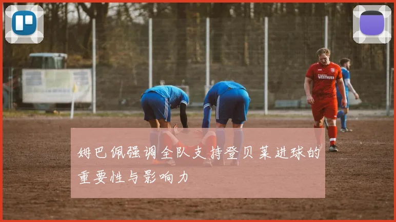 姆巴佩强调全队支持登贝莱进球的重要性与影响力