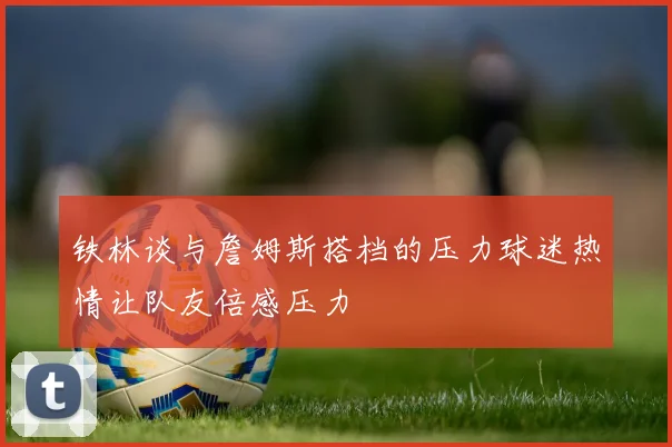 铁林谈与詹姆斯搭档的压力球迷热情让队友倍感压力