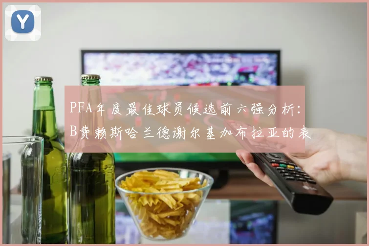PFA年度最佳球员候选前六强分析：B费赖斯哈兰德谢尔基加布拉亚的表现对比
