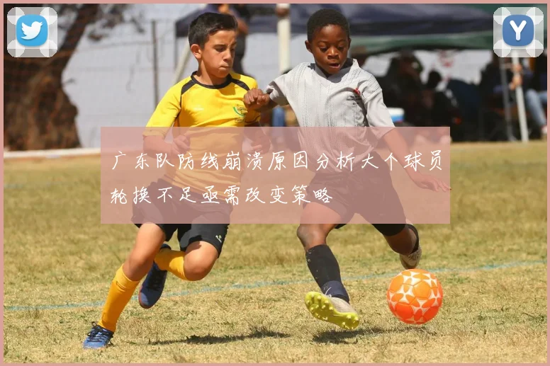 广东队防线崩溃原因分析大个球员轮换不足亟需改变策略
