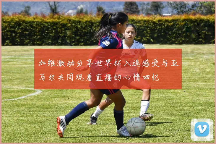 加维激动分享世界杯入选感受与亚马尔共同观看直播的心情回忆