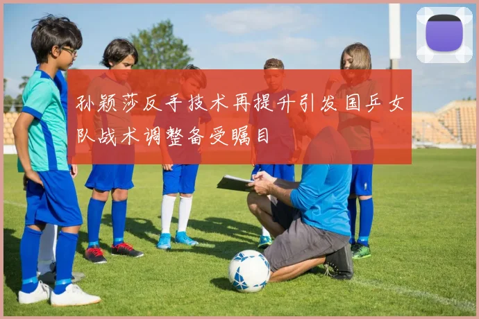 孙颖莎反手技术再提升引发国乒女队战术调整备受瞩目