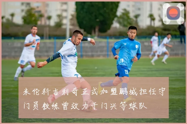 米伦科吉利奇正式加盟鹏城担任守门员教练曾效力于门兴等球队