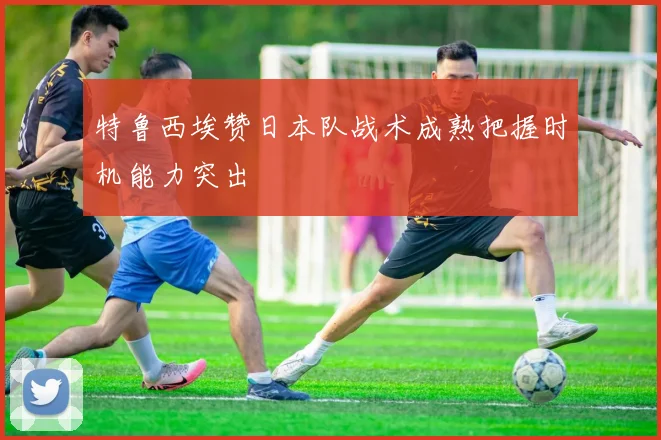 特鲁西埃赞日本队战术成熟把握时机能力突出