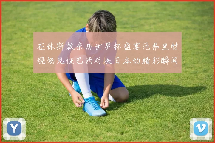 在休斯敦亲历世界杯盛宴范弗里特现场见证巴西对决日本的精彩瞬间
