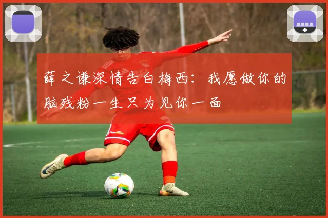 薛之谦深情告白梅西:我愿做你的脑残粉一生只为见你一面