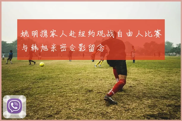 姚明携家人赴纽约观战自由人比赛与韩旭亲密合影留念