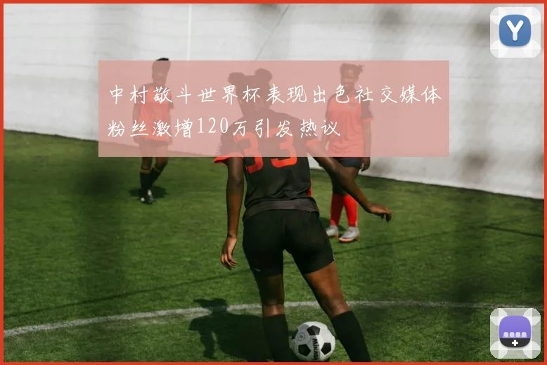 中村敬斗世界杯表现出色社交媒体粉丝激增120万引发热议