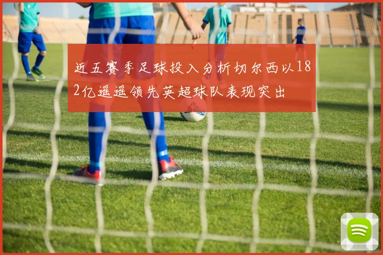 近五赛季足球投入分析切尔西以182亿遥遥领先英超球队表现突出