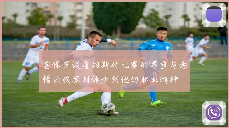 富保罗谈詹姆斯对比赛的尊重与感悟让我深刻体会到他的职业精神