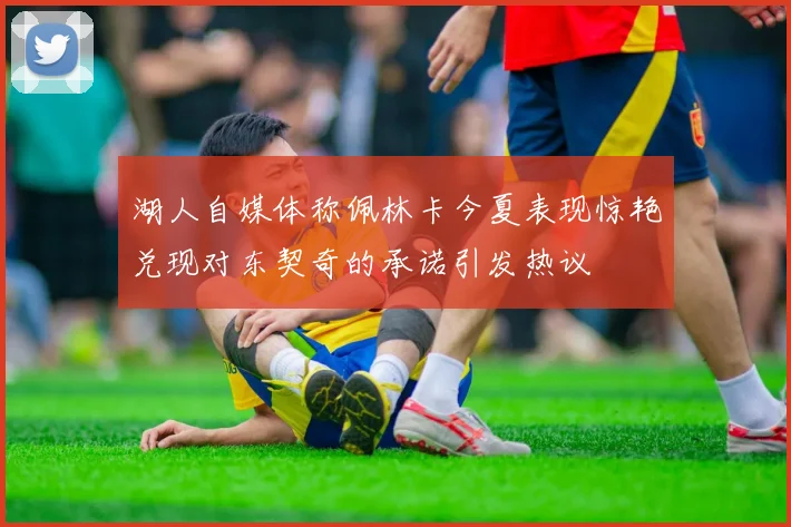 湖人自媒体称佩林卡今夏表现惊艳兑现对东契奇的承诺引发热议