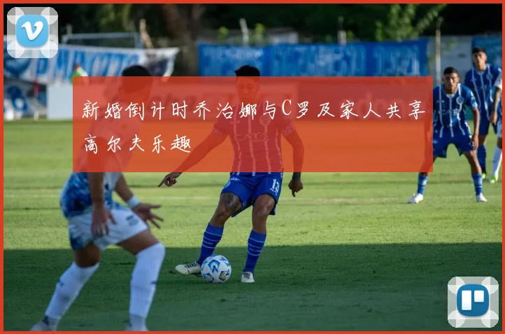 新婚倒计时乔治娜与C罗及家人共享高尔夫乐趣
