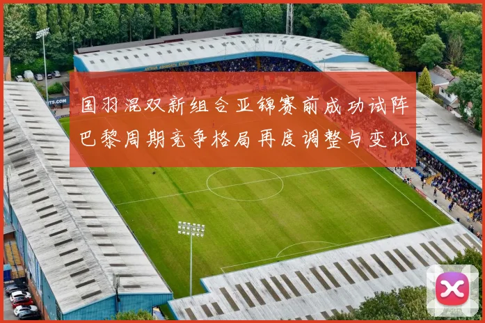 国羽混双新组合亚锦赛前成功试阵巴黎周期竞争格局再度调整与变化