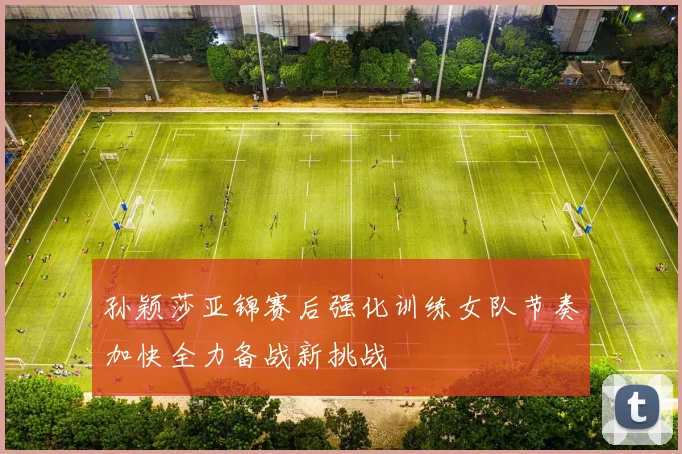 孙颖莎亚锦赛后强化训练女队节奏加快全力备战新挑战