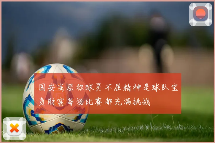 国安高层称球员不屈精神是球队宝贵财富每场比赛都充满挑战