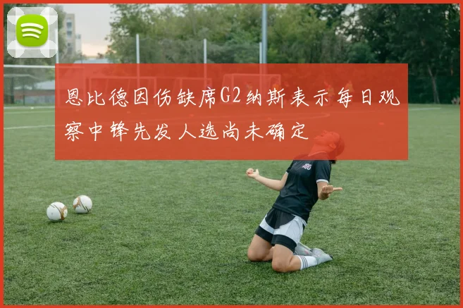 恩比德因伤缺席G2纳斯表示每日观察中锋先发人选尚未确定