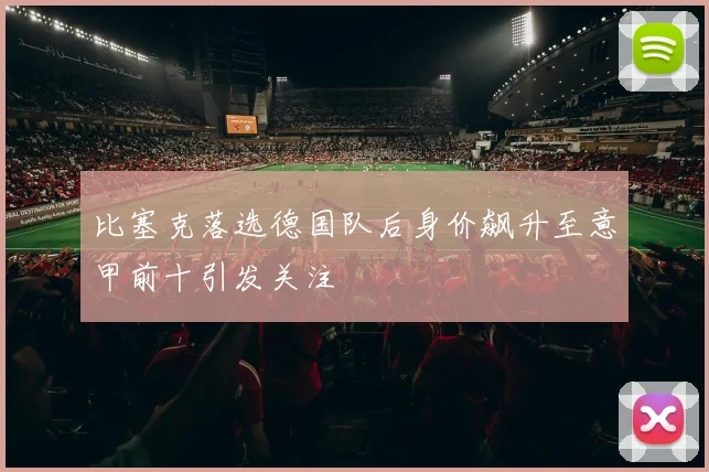 比塞克落选德国队后身价飙升至意甲前十引发关注