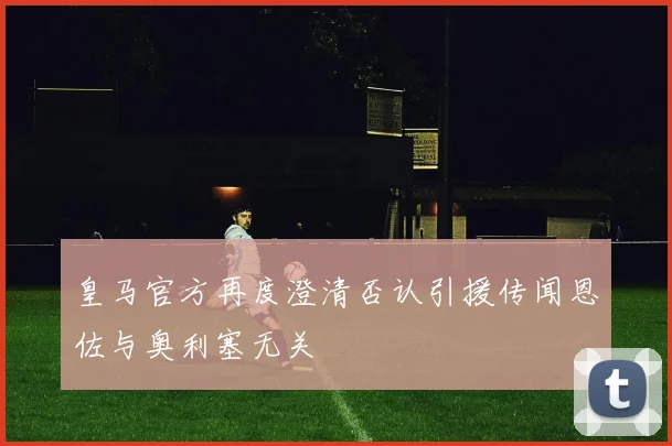 皇马官方再度澄清否认引援传闻恩佐与奥利塞无关