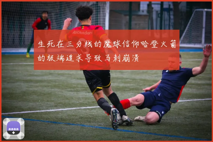 生死在三分线的魔球信仰哈登火箭的极端追求导致马刺崩溃