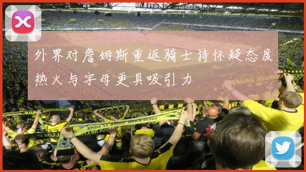 外界对詹姆斯重返骑士持怀疑态度热火与字母更具吸引力