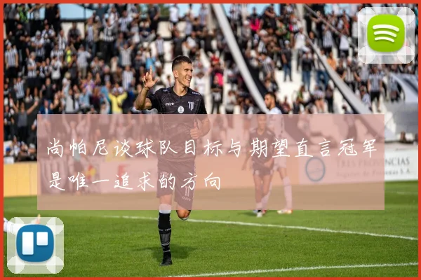 尚帕尼谈球队目标与期望直言冠军是唯一追求的方向