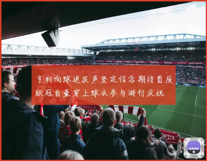 亨利向球迷发声坚定信念期待首座欧冠自豪穿上球衣参与游行庆祝