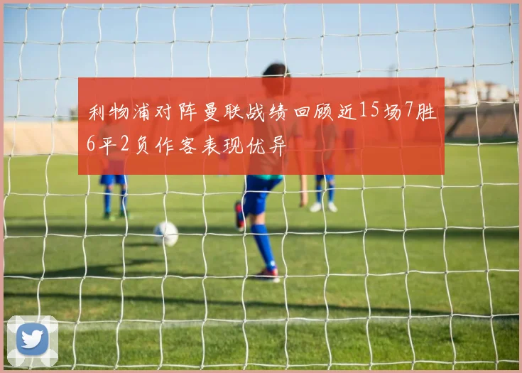 利物浦对阵曼联战绩回顾近15场7胜6平2负作客表现优异