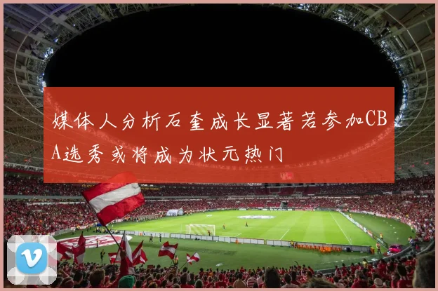 媒体人分析石奎成长显著若参加CBA选秀或将成为状元热门